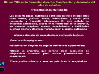 III. Las TICs en la formación docente. Planificación y desarrollo del plan de estudios Presentaciones Multimedia Las presentaciones multimedia combinan diversos medios tales como textos, gráficos, videos, animaciones y sonido para representar y transmitir información. En este método de enseñanza-aprendizaje, basado en la realización de un proyecto, los alumnos adquieren nuevos conocimientos y habilidades mientras diseñan, planifican y producen un producto multimedia Algunos ejemplos de presentaciones multimedia incluyen: Crear un sitio o página web. Desarrollar un conjunto de tarjetas interactivas hipertextuales. Utilizar un programa que permita crear sucesiones de “diapositivas virtuales” para realizar presentaciones en computadora. Filmar y editar video para crear una película en la computadora. 