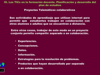 III. Las TICs en la formación docente. Planificación y desarrollo del plan de estudios Proyectos Telemáticos colaborativos Son actividades de aprendizaje que utilizan internet para permitir que  estudiantes trabajen en colaboración con otros alumnos o adultos que se encuentran a distancia. Entre otras cosas, trabajar de este modo en un proyecto conjunto permite compartir: separado o en colaboración. Experiencias. Concepciones. Datos. Información. Estrategias para la resolución de problemas. Productos que hayan desarrollado por separado o en colaboración. 