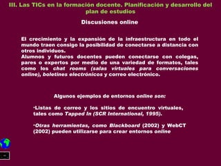 III. Las TICs en la formación docente. Planificación y desarrollo del plan de estudios Discusiones online El crecimiento y la expansión de la infraestructura en todo el mundo traen consigo la posibilidad de conectarse a distancia con otros individuos. Alumnos y futuros docentes pueden conectarse con colegas, pares o expertos por medio de una variedad de formatos, tales como los  chat rooms (salas virtuales para conversaciones online), boletines electrónicos  y correo electrónico. Algunos ejemplos de entornos  online son: Listas de correo y los sitios de encuentro virtuales,  tales como  Tapped In (SCR International, 1995).  Otras herramientas, como Blackboard  (2002) y WebCT (2002) pueden utilizarse para crear entornos  online 