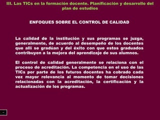 III. Las TICs en la formación docente. Planificación y desarrollo del plan de estudios ENFOQUES SOBRE EL CONTROL DE CALIDAD La calidad de la institución y sus programas se juzga, generalmente, de acuerdo al desempeño de los docentes que allí se gradúan y del éxito con que estos graduados contribuyen a la mejora del aprendizaje de sus alumnos.  El control de calidad generalmente se relaciona con el proceso de acreditación. La competencia en el uso de las TICs por parte de los futuros docentes ha cobrado cada vez mayor relevancia al momento de tomar decisiones relacionadas con la acreditación, la certificación y la actualización de los programas. 