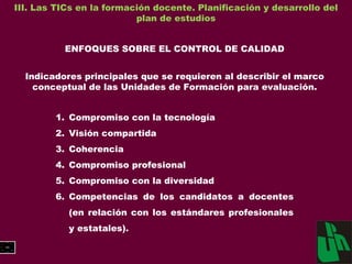 III. Las TICs en la formación docente. Planificación y desarrollo del plan de estudios ENFOQUES SOBRE EL CONTROL DE CALIDAD Indicadores principales que se requieren al describir el marco conceptual de las Unidades de Formación para evaluación. Compromiso con la tecnología Visión compartida Coherencia Compromiso profesional Compromiso con la diversidad Competencias de los candidatos a docentes (en relación con los estándares profesionales y estatales). 