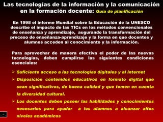 Las tecnologías de la información y la comunicación en la formación docente:  Guía de planificación En 1998 el informe Mundial sobre la Educación de la UNESCO describe el impacto de las TICs en los métodos convencionales de enseñanza y aprendizaje,  augurando la transformación del proceso de enseñanza-aprendizaje y la forma en que docentes y alumnos acceden al conocimiento y la información. Para aprovechar de manera efectiva el poder de las nuevas tecnologías, deben cumplirse las siguientes condiciones esenciales: Suficiente acceso a las tecnologías digitales y al internet Disposición contenidos educativos en formato digital que sean significativos, de buena calidad y que tomen en cuenta la diversidad cultural. Los docentes deben poseer las habilidades y conocimientos necesarios para ayudar  a los alumnos a alcanzar altos niveles académicos 