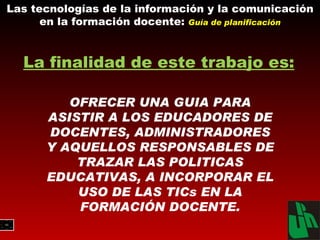 Las tecnologías de la información y la comunicación en la formación docente:  Guía de planificación OFRECER UNA GUIA PARA ASISTIR A LOS EDUCADORES DE DOCENTES, ADMINISTRADORES Y AQUELLOS RESPONSABLES DE TRAZAR LAS POLITICAS EDUCATIVAS, A INCORPORAR EL USO DE LAS TICs EN LA FORMACIÓN DOCENTE. La finalidad de este trabajo es: 
