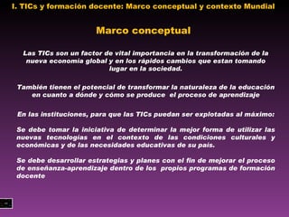 I. TICs y formación docente: Marco conceptual y contexto Mundial  Las TICs son un factor de vital importancia en la transformación de la nueva economía global y en los rápidos cambios que estan tomando lugar en la sociedad. También tienen el potencial de transformar la naturaleza de la educación en cuanto a dónde y cómo se produce  el proceso de aprendizaje En las instituciones, para que las TICs puedan ser explotadas al máximo:  Se debe tomar la iniciativa de determinar la mejor forma de utilizar las nuevas tecnologías en el contexto de las condiciones culturales y económicas y de las necesidades educativas de su país. Se debe desarrollar estrategias y planes con el fin de mejorar el proceso de enseñanza-aprendizaje dentro de los  propios programas de formación docente Marco conceptual 