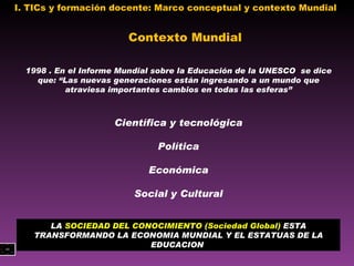 I. TICs y formación docente: Marco conceptual y contexto Mundial  1998 . En el Informe Mundial sobre la Educación de la UNESCO  se dice que: “Las nuevas generaciones están ingresando a un mundo que atraviesa importantes cambios en todas las esferas” Científica y tecnológica Política Económica Social y Cultural Contexto Mundial LA  SOCIEDAD DEL CONOCIMIENTO (Sociedad Global)  ESTA TRANSFORMANDO LA ECONOMIA MUNDIAL Y EL ESTATUAS DE LA EDUCACION  
