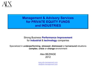 Management & Advisory Services
              for PRIVATE EQUITY FUNDS
                    and INDUSTRIES


              Strong Business Performance Improvement
                 for industrial & technology companies

Specialized in underperforming, stressed, distressed or turnaround situations
                    complex, crisis or change environment

                              Alex BEZINGE
                                   2012

                            www.alx-management.com
                            alx@alx-management.com
 