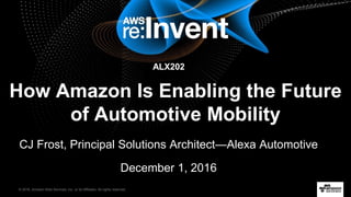 © 2016, Amazon Web Services, Inc. or its Affiliates. All rights reserved.
How Amazon Is Enabling the Future
of Automotive Mobility
CJ Frost, Principal Solutions Architect—Alexa Automotive
December 1, 2016
ALX202
 