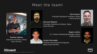 © 2017, Amazon Web Services, Inc. or its Affiliates. All rights reserved.
Meet the team!
Chris Keyser
Principal Solutions Architect, Alexa
Voice Service
Sanjay Devireddy
Software Development Engineer,
Alexa Voice Service
Gagan Luthra
Sr. Product Marketing Manager, Alexa
Voice Service
Fletcher Nelson
Solutions Architect, Alexa
Voice Service
Navneet Malpani
Principal Solutions Architect, Alexa
Voice Service
 