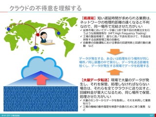 クラウドの不得意を理解する
107
【低遅延】短い遅延時間が求められる業務は、
ネットワークの地理的距離の遠くなると不利
なので、同一場所で完結させた方がいい
 証券市場においてデータ基に1秒で数千回の売買注文を行
うような高頻度取引（HFT:High Frequency Trading）
 工場の製造現場で、直ちに良／不良を見分けて、不良品を
排除する品質管理工程の自動化
 自動車の自動運転における事故の回避判断と回避行動の連
動 など
データが発生する、あるいは処理を行う場所が同じ
場所／同じ装置の中で実行し、データを送る距離を
短くし、データが発生する現場でデータを処理する
【大量データ転送】現場で大量のデータが発
生し、それを保管、処理しなければならない
場合は、それらを全てクラウドに送り出すと、
回線料金が莫大になるため、同じ場所で保管、
処理させた方がいい
 大量のセンサーからデータを取得し、それを利用して業務
を行う
 工場の機械の動作履歴を検査や改善のために使う業務 な
ど
 