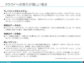 クラウドへの移行が難しい場合
117
モノリシックなシステム：
 オンプレミスで実行する必要のあるアプリケーションと緊密に結びついており、そのアプリケーション
と関連するデータベースと統合され、特定のランタイムや特定のバージョンのデータベースサーバに合
わせてチューニングされている場合。
 パフォーマンスや信頼性を確保するために、特定のプラットフォームの特定のバージョンのデータベー
スにチューニングされている場合。
頻繁なデータ出力：
 パブリック・クラウドは、データのアップロードは無料だが、出力には料金を課している。データ出力
が頻繁に発生する場合、課金が高額になる場合がある。
複雑なデータ構造：
 データ構造が複雑で、公開されても構わないデータと外部に流出するリスクを冒すことが絶対に許され
ないデータが混在している場合。
低レイテンシ：
 オンプレミスとクラウド･データセンター間の回線の制約から、大量のデータをデータセンターからク
ラウドに移動させるには、数時間、あるいは数日かかる場合。
 リアルタイムのユーザーデータのやりとり、高速なアナリティクス、パーソナライゼーション、レコメ
ンデーションなどを利用するモダンなアプリケーション。
 モノのインターネット（IoT）。ローカルのIoTデバイスから速いペースでデータを収集しているので
あれば、クラウドに直接データを送信するのでは時間がかかりすぎる可能性がある。オンプレミスデー
タベースおよびエッジ・サーバーが合理的。
Zdnetの記事を参考に編集：https://japan.zdnet.com/article/35132951/
 