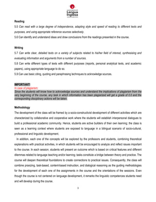 3
Reading
5.5 Can read with a large degree of independence, adapting style and speed of reading to different texts and
purposes, and using appropriate reference sources selectively.
5.6 Can identify and understand ideas and draw conclusions from the readings presented in the course.
Writing
5.7 Can write clear, detailed texts on a variety of subjects related to his/her field of interest, synthesising and
evaluating information and arguments from a number of sources.
5.8 Can write different types of texts with different purposes (reports, personal analytical texts, and academic
papers), using appropriate language to do so.
5.9 Can use basic citing, quoting and paraphrasing techniques to acknowledge sources.
IMPORTANT!
In case of plagiarism:
Since the students will know how to acknowledge sources and understand the implications of plagiarism from the
very beginning of the course, any task in which information has been plagiarized will get a grade of 0.0 and the
corresponding disciplinary actions will be taken.
Methodology
The development of the class will be framed by a socio-constructivist development of different activities which are
characterized by collaborative and cooperative work where the students will establish interpersonal dialogues to
build a professional academic community. Hence, students are active builders of their own learning; the class is
seen as a learning context where students are exposed to language in a bilingual scenario of socio-cultural,
professional and linguistic development.
In addition, each one of the concepts will be explored by the professors and students, combining theoretical
explanations with practical activities, in which students will be encouraged to analyze and reflect issues important
to the course. In each session, students will present an outcome which is based on critical features and different
dilemmas related to language teaching and/or learning; tasks constitute a bridge between theory and practice. The
course will deepen theoretical foundations to create connections to practical issues. Consequently, the class will
combine praxizing, task-based, content-based instruction, and dialogical reasoning as the guiding methodologies
for the development of each one of the assignments in the course and the orientations of the sessions. Even
though the course is not centered on language development, it remarks the linguistic competences students need
and will develop during the course.
 