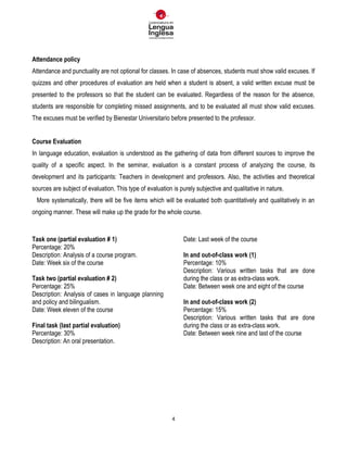 4
Attendance policy
Attendance and punctuality are not optional for classes. In case of absences, students must show valid excuses. If
quizzes and other procedures of evaluation are held when a student is absent, a valid written excuse must be
presented to the professors so that the student can be evaluated. Regardless of the reason for the absence,
students are responsible for completing missed assignments, and to be evaluated all must show valid excuses.
The excuses must be verified by Bienestar Universitario before presented to the professor.
Course Evaluation
In language education, evaluation is understood as the gathering of data from different sources to improve the
quality of a specific aspect. In the seminar, evaluation is a constant process of analyzing the course, its
development and its participants: Teachers in development and professors. Also, the activities and theoretical
sources are subject of evaluation. This type of evaluation is purely subjective and qualitative in nature.
More systematically, there will be five items which will be evaluated both quantitatively and qualitatively in an
ongoing manner. These will make up the grade for the whole course.
Task one (partial evaluation # 1)
Percentage: 20%
Description: Analysis of a course program.
Date: Week six of the course
Task two (partial evaluation # 2)
Percentage: 25%
Description: Analysis of cases in language planning
and policy and bilingualism.
Date: Week eleven of the course
Final task (last partial evaluation)
Percentage: 30%
Description: An oral presentation.
Date: Last week of the course
In and out-of-class work (1)
Percentage: 10%
Description: Various written tasks that are done
during the class or as extra-class work.
Date: Between week one and eight of the course
In and out-of-class work (2)
Percentage: 15%
Description: Various written tasks that are done
during the class or as extra-class work.
Date: Between week nine and last of the course
 