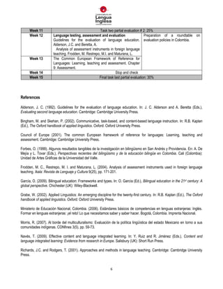 6
Week 11 Task two partial evaluation # 2: 25%
Week 12 Language testing, assessment and evaluation
Guidelines for the evaluation of language education.
Alderson, J.C. and Beretta, A.
Analysis of assessment instruments in foreign language
teaching. Frodden, M. Restrepo, M.I. and Maturana, L.
Preparation of a roundtable on
evaluation policies in Colombia.
Week 13 The Common European Framework of Reference for
Languages: Learning, teaching and assessment. Chapter
9: Assessment.
Week 14 Stop and check
Week 15 Final task last partial evaluation: 30%
References
Alderson, J. C. (1992). Guidelines for the evaluation of language education. In: J. C. Alderson and A. Beretta (Eds.),
Evaluating second language education. Cambridge: Cambridge University Press.
Bingham, M. and Skehan, P. (2002). Communicative, task-based, and content-based language instruction. In: R.B. Kaplan
(Ed.), The Oxford handbook of applied linguistics. Oxford: Oxford University Press.
Council of Europe (2001). The common European framework of reference for languages: Learning, teaching and
assessment. Cambridge: Cambridge University Press.
Forbes, O. (1999). Algunos resultados tangibles de la investigación en bilingüismo en San Andrés y Providencia. En: A. De
Mejía y L. Tovar (Eds.), Perspectivas recientes del bilingüismo y de la educación bilingüe en Colombia. Cali (Colombia):
Unidad de Artes Gráficas de la Universidad del Valle.
Frodden, M. C., Restrepo, M. I. and Maturana, L. (2004). Analysis of assessment instruments used in foreign language
teaching. Ikala: Revista de Lenguaje y Cultura 9(25), pp. 171-201.
García, O. (2009). Bilingual education: Frameworks and types. In: O. García (Ed.), Bilingual education in the 21st century: A
global perspective. Chichester (UK): Wiley-Blackwell.
Grabe, W. (2002). Applied Linguistics: An emerging discipline for the twenty-first century. In: R.B. Kaplan (Ed.), The Oxford
handbook of applied linguistics. Oxford: Oxford University Press.
Ministerio de Educación Nacional, Colombia. (2006). Estándares básicos de competencias en lenguas extranjeras: Inglés.
Formar en lenguas extranjeras: ¡el reto! Lo que necesitamos saber y saber hacer. Bogotá, Colombia. Imprenta Nacional.
Morris, R. (2007). Al borde del multiculturalismo: Evaluación de la política lingüística del estado Mexicano en torno a sus
comunidades indígenas. CONfines 3(5), pp. 59-73.
Navés, T. (2009). Effective content and language integrated learning. In: Y. Ruiz and R. Jiménez (Eds.), Content and
language integrated learning: Evidence from research in Europe. Salisbury (UK): Short Run Press.
Richards, J.C. and Rodgers, T. (2001). Approaches and methods in language teaching. Cambridge: Cambridge University
Press.
 
