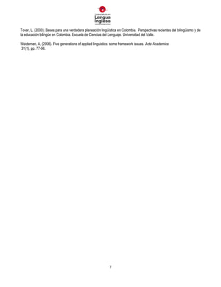 7
Tovar, L. (2000). Bases para una verdadera planeación lingüística en Colombia. Perspectivas recientes del bilingüismo y de
la educación bilingüe en Colombia. Escuela de Ciencias del Lenguaje. Universidad del Valle.
Weideman, A. (2006). Five generations of applied linguistics: some framework issues. Acta Academica
31(1), pp. 77-98.
 