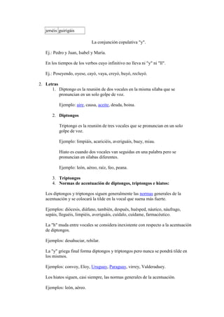jerséis guirigáis

                             La conjunción copulativa "y".

   Ej.: Pedro y Juan, Isabel y María.

   En los tiempos de los verbos cuyo infinitivo no lleva ni "y" ni "ll".

   Ej.: Poseyendo, oyese, cayó, vaya, creyó, huyó, recluyó.

2. Letras
      1. Diptongo es la reunión de dos vocales en la misma sílaba que se
          pronuncian en un solo golpe de voz.

           Ejemplo: aire, causa, aceite, deuda, boina.

       2. Diptongos

           Triptongo es la reunión de tres vocales que se pronuncian en un solo
           golpe de voz.

           Ejemplo: limpiáis, acariciéis, averiguáis, buey, miau.

           Hiato es cuando dos vocales van seguidas en una palabra pero se
           pronuncian en sílabas diferentes.

           Ejemplo: león, aéreo, raíz, feo, peana.

       3. Triptongos
       4. Normas de acentuación de diptongos, triptongos e hiatos:

   Los diptongos y triptongos siguen generalmente las normas generales de la
   acentuación y se colocará la tilde en la vocal que suena más fuerte.

   Ejemplos: diócesis, diáfano, también, después, huésped, náutico, náufrago,
   sepáis, lleguéis, limpiéis, averiguáis, cuídalo, cuídame, farmacéutico.

   La "h" muda entre vocales se considera inexistente con respecto a la acentuación
   de diptongos.

   Ejemplos: desahuciar, rehilar.

   La "y" griega final forma diptongos y triptongos pero nunca se pondrá tilde en
   los mismos.

   Ejemplos: convoy, Eloy, Uruguay, Paraguay, virrey, Valderaduey.

   Los hiatos siguen, casi siempre, las normas generales de la acentuación.

   Ejemplos: león, aéreo.
 
