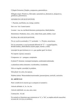 C)Según Estructura: Simples, compuestos, parasintéticos.

D)Según origen: Primitivos, Derivados: aumentativos, diminutivos, despectivos,
gentilicios, patronímicos.

GENERO EN LOS SUSTANTIVOS:

=: Paciente, escribiente, reo, testigo, modista

Dor o tor / triz: Cantor/cantriz

Lexema + esa, isa, ina:Barón/baronesa, poeta/poetisa, Jabalí/jabalina.

Homónimos: Pendiente, clave, corte, orden frente, parte, doblez, vocal

PLURAL DE LOS SUSTANTIVOS

Fin en vocal no acentuada o “e” acentuada: + s : Pie/pies, mesa/mesas.

Fin en consonante o vocal acentuada diferente de “e”: + es:papel/papeles,
Rondó/rondóes, alhelí/alhelíes (menos papas, mamás y sofás)

(execepto las que terminan en x o s, que quedan igual: los tórax)

No importa: tijera(s), tenaza(s).

Compuestos: a) =: paraguas, cumpleaños

b) plural 2º elemento: montepío/montepíos, sordomuda/sordomudas

c) pluralizan ambos elementos: ricoshombres, ricasdueñas.

Sólo en singular: eternidad, lo prudente.

Sólo plural: los celos, las esposas.

Palabras latinas: Memorándum/memorandos, pensum/pensa, currículo, curriculos.

EL ARTÍCULO

Parte variable de la oración que se antepone al sustantivo.

Artículo definido: el , la , los, las

Artículo indefinido: un, una, unos, unas-

Contracción : Al, del.

En sustantivos femeninos que comienzan en “a”, o “ha”, se emplea artículo masculino:
un ansia de vivir (no en nombres)
 