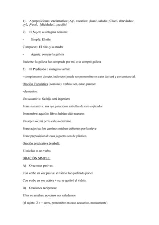 1) Aproposiciones: exclamativa: ¡Ay!, vocativo: ¡Juan!, saludo: ¡Chao!, abreviadas:
¿y?, ¡Vete!, ¡felicidades!, ¡auxilio!

2)   El Sujeto o sintagma nominal:

-     Simple: El niño

Compuesto: El niño y su madre

-     Agente: compre la galleta

Paciente: la galleta fue comprada por mi, o se compró galleta

3)   El Predicado o sintagma verbal:

- complemento directo, indirecto (puede ser pronombre en caso dativo) y circunstancial.

Oración Copulativa (nominal): verbos: ser, estar, parecer

-elementos:

Un sustantivo: Su hijo será ingeniero

Frase sustantiva: sus ojo parecieron estrellas de raro esplendor

Pronombre: aquellos libros habían sido nuestros

Un adjetivo: mi perro estuvo enfermo.

Frase adjetiva: los caminos estaban cubiertos por la nieve

Frase preposicional: esos juguetes son de plástico.

Oración predicativa (verbal):

El núcleo es un verbo.

ORACIÓN SIMPLE:

A) Oraciones pasivas:

Con verbo en voz pasiva: el vidrio fue quebrado por él

Con verbo en voz activa + se: se quebró el vidrio.

B) Oraciones recíprocas:

Ellos se amaban, nosotros nos saludamos

(el sujeto: 2 o + seres, pronombre en caso acusativo, mutuamente)
 