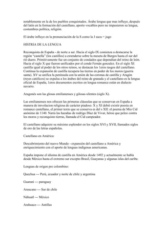 notablemente en la de los pueblos conquistados. Árabe lengua que mas influyo, después
del latín en la formación del castellano, aporto vocablos pero no impusieron su lengua,
costumbres política, religión.

El árabe influyo en la pronunciación de la S como la J sucu = jugo

HISTRIA DE LA LENGUA

Reconquista de España - de norte a sur. Hacia el siglo IX comienza a destacarse la
región “castella” (los castillos) a extenderse sobre la meseta de Burgos hasta el sur del
rió duero. Primitivamente fue un conjunto de condados que dependían del reino de león.
Hacia el siglo X que fueron unificados por el conde Fernán gonzalez. En el siglo XI
castilla igual al poder de los otros reinos, se destacan los 1eros rasgos del castellano.
Continua la expansión de castilla recupera las tierras en poder de los moros (guerra
santa). XV se unifica la península con la unión de las coronas de castilla y Aragón
(reyes católicos) se expulsa a los árabes del reino de granada y el castellano es la lengua
oficial de España, 1eros documentos escritos en lengua romance están en dialecto
navarro.

Aragonés son las glosas emilianenses y gilosas silentes (siglo X).

Las emilianenses nos ofrecen las primeras cláusulas que se conservan en España a
manera de imvolacion religiosa de carácter piadoso. X y XI debió existir poesía en
romance castellano, el primer texto que se conserva es del s XII: el poema de Mio Cid
anónimo de 1140. Narra las hazañas de rodrigo Díaz de Vivar, héroe que peleo contra
los moros y reconquisto tierras, llamada el Cid campeador.

El castellano adquiere su máximo esplendor en los siglos XVI y XVII, llamados siglos
de oro de las letras españolas.

Castellano en América:

Descubrimiento del nuevo Mundo - expansión del castellano a América y
enriquecimiento con el aporte de lenguas indígenas americanas.

España impone el idioma de castilla en América desde 1492 y actualmente se habla
desde México hasta el extremo sur excepto Brasil, Guayanas y algunas islas del caribe.

Lenguas de origen pre colombino:

Quechua --- Perú, ecuador y norte de chile y argentina

Guarani --- paraguay

Araucano --- Sur de chile

Náhuatl --- México

Arahuaco --- Antillas
 