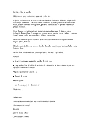 Caribe --- Sur de antillas

El idioma en un organismo en constante evolución

Algunas Palabras dejan de usarse y se convierten en arcaísmos, mientras surgen otras
nuevas que responden a las necesidades culturales, técnicas y científicas del hombre
actual, son los llamados neologismos, palabras formadas por lo general sobre voces
griegas o latinas.

Otros idiomas extranjeros dieron sus aportes circunstanciales. El francés mayor
influencia. Las palabras de este origen incorporadas a nuestra lengua reciben el nombre
de galicismos: jardín, sargento, hotel, silueta, restorán, etc.

El italiano también aporto vocablos. Son llamados italianismos: escopeta, charlar,
fragata, piloto, fachada.

El ingles también hizo sus aportes. Son los llamados anglicismos: tenis, club, bar, yate,
folklore, film.

El castellano hablado en la argentina presenta caracteres específicos:

Fónicos:

  Seseo: consiste en igualar los sonidos de c/s/z en s

  En posición final de silaba, la s delante de consonante se reduce a una aspiración.
Ejemplo: mis - mo / bos - que

 Yeismo: pronunciar igual ll _ y

  Tonada Regional

Morfológicos:

  uso de aumentativo y diminutivo

Sintáctico:



GRAMÀTICA

Nos enseña a hablar y escribir correctamente nuestro idioma.

¿Cómo debemos hablar?

Despacio

Con voz clara y natural

Dominio de las palabras
 