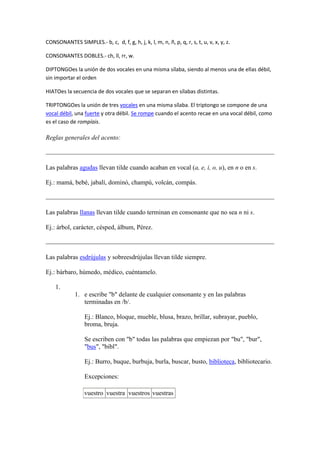 CONSONANTES SIMPLES.- b, c, d, f, g, h, j, k, l, m, n, ñ, p, q, r, s, t, u, v, x, y, z.

CONSONANTES DOBLES.- ch, ll, rr, w.

DIPTONGOes la unión de dos vocales en una misma sílaba, siendo al menos una de ellas débil,
sin importar el orden

HIATOes la secuencia de dos vocales que se separan en sílabas distintas.

TRIPTONGOes la unión de tres vocales en una misma sílaba. El triptongo se compone de una
vocal débil, una fuerte y otra débil. Se rompe cuando el acento recae en una vocal débil, como
es el caso de rompíais.

Reglas generales del acento:



Las palabras agudas llevan tilde cuando acaban en vocal (a, e, i, o, u), en n o en s.

Ej.: mamá, bebé, jabalí, dominó, champú, volcán, compás.



Las palabras llanas llevan tilde cuando terminan en consonante que no sea n ni s.

Ej.: árbol, carácter, césped, álbum, Pérez.



Las palabras esdrújulas y sobreesdrújulas llevan tilde siempre.

Ej.: bárbaro, húmedo, médico, cuéntamelo.

    1.
             1. e escribe "b" delante de cualquier consonante y en las palabras
                terminadas en /b/.

                  Ej.: Blanco, bloque, mueble, blusa, brazo, brillar, subrayar, pueblo,
                  broma, bruja.

                  Se escriben con "b" todas las palabras que empiezan por "bu", "bur",
                  "bus", "bibl".

                  Ej.: Burro, buque, burbuja, burla, buscar, busto, biblioteca, bibliotecario.

                  Excepciones:

                  vuestro vuestra vuestros vuestras
 