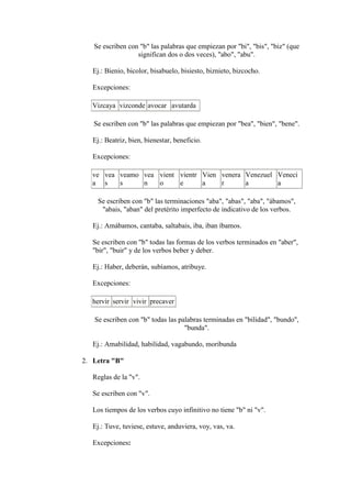 Se escriben con "b" las palabras que empiezan por "bi", "bis", "biz" (que
                  significan dos o dos veces), "abo", "abu".

   Ej.: Bienio, bicolor, bisabuelo, bisiesto, biznieto, bizcocho.

   Excepciones:

  Vizcaya vizconde avocar avutarda

   Se escriben con "b" las palabras que empiezan por "bea", "bien", "bene".

   Ej.: Beatriz, bien, bienestar, beneficio.

   Excepciones:

  ve vea veamo vea vient vientr Vien venera Venezuel Veneci
  a s    s     n   o     e      a    r      a        a

     Se escriben con "b" las terminaciones "aba", "abas", "aba", "ábamos",
      "abais, "aban" del pretérito imperfecto de indicativo de los verbos.

   Ej.: Amábamos, cantaba, saltabais, iba, iban íbamos.

   Se escriben con "b" todas las formas de los verbos terminados en "aber",
   "bir", "buir" y de los verbos beber y deber.

   Ej.: Haber, deberán, subíamos, atribuye.

   Excepciones:

  hervir servir vivir precaver

   Se escriben con "b" todas las palabras terminadas en "bilidad", "bundo",
                                   "bunda".

   Ej.: Amabilidad, habilidad, vagabundo, moribunda

2. Letra "B"

   Reglas de la "v".

   Se escriben con "v".

   Los tiempos de los verbos cuyo infinitivo no tiene "b" ni "v".

   Ej.: Tuve, tuviese, estuve, anduviera, voy, vas, va.

   Excepciones:
 