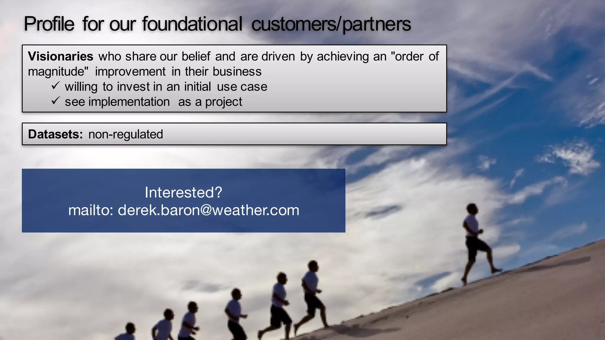 Profile for our foundational customers/partners
Visionaries who share our belief and are driven by achieving an "order of
magnitude" improvement in their business
ü willing to invest in an initial use case
ü see implementation as a project
Datasets: non-regulated
Interested?
mailto: derek.baron@weather.com
 