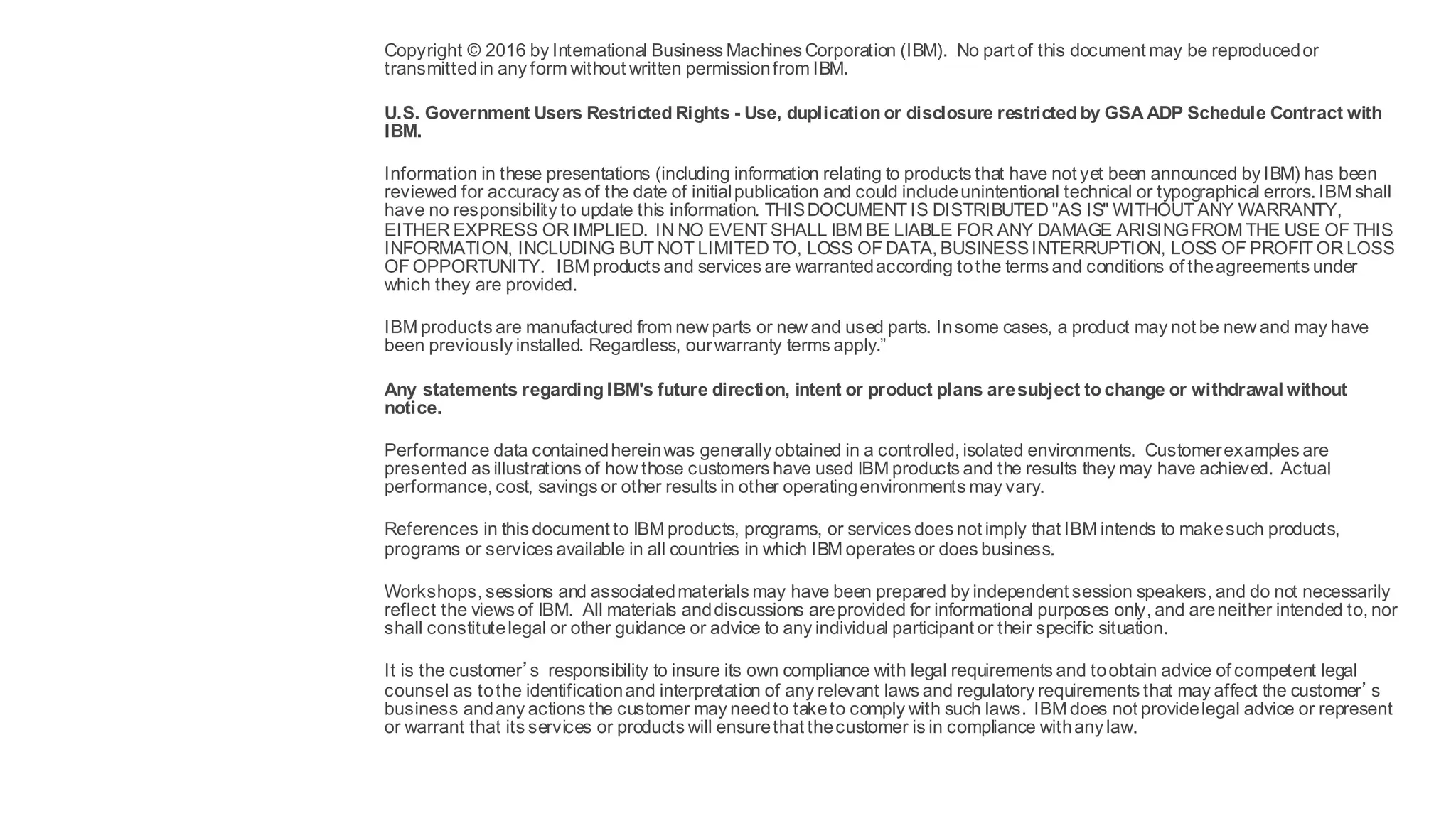 Notices and
disclaimers
Copyright © 2016 by International Business Machines Corporation (IBM). No part of this document may be reproducedor
transmittedin any form without written permissionfrom IBM.
U.S. Government Users Restricted Rights - Use, duplication or disclosure restricted by GSA ADP Schedule Contract with
IBM.
Information in these presentations (including information relating to products that have not yet been announced by IBM) has been
reviewed for accuracy as of the date of initialpublication and could includeunintentional technical or typographical errors. IBM shall
have no responsibility to update this information. THISDOCUMENT IS DISTRIBUTED "AS IS" WITHOUT ANY WARRANTY,
EITHER EXPRESS OR IMPLIED. IN NO EVENT SHALL IBM BE LIABLE FOR ANY DAMAGE ARISINGFROM THE USE OF THIS
INFORMATION, INCLUDING BUT NOT LIMITED TO, LOSS OF DATA, BUSINESSINTERRUPTION, LOSS OF PROFIT OR LOSS
OF OPPORTUNITY. IBM products and services are warrantedaccording tothe terms and conditions of theagreements under
which they are provided.
IBM products are manufactured from new parts or new and used parts. Insome cases, a product may not be new and may have
been previously installed. Regardless, ourwarranty terms apply.”
Any statements regarding IBM's future direction, intent or product plans aresubject to change or withdrawal without
notice.
Performance data containedhereinwas generally obtained in a controlled, isolated environments. Customerexamples are
presented as illustrations of how those customers have used IBM products and the results they may have achieved. Actual
performance, cost, savings or other results in other operatingenvironments may vary.
References in this document to IBM products, programs, or services does not imply that IBM intends to makesuch products,
programs or services available in all countries in which IBM operates or does business.
Workshops, sessions and associatedmaterials may have been prepared by independent session speakers, and do not necessarily
reflect the views of IBM. All materials anddiscussions areprovided for informational purposes only, and areneither intended to, nor
shall constitutelegal or other guidance or advice to any individual participant or their specific situation.
It is the customer’s responsibility to insure its own compliance with legal requirements and toobtain advice of competent legal
counsel as tothe identificationand interpretation of any relevant laws and regulatory requirements that may affect the customer’s
business andany actions the customer may needto taketo comply with such laws. IBM does not providelegal advice or represent
or warrant that its services or products will ensurethat thecustomer is in compliance withany law.
27 10/27/16World ofWatson 2016
 