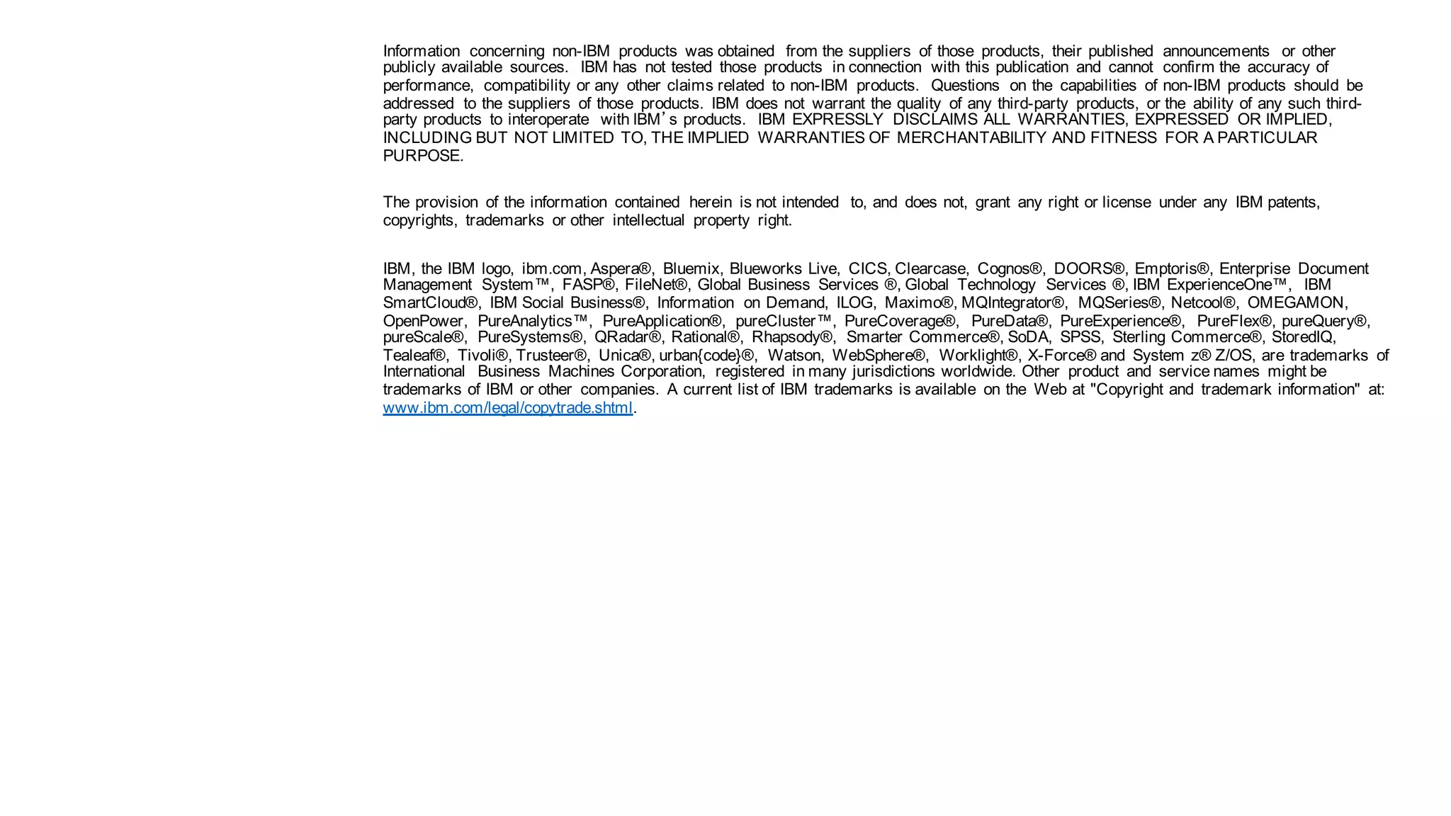 Notices and
disclaimers
continued
Information concerning non-IBM products was obtained from the suppliers of those products, their published announcements or other
publicly available sources. IBM has not tested those products in connection with this publication and cannot confirm the accuracy of
performance, compatibility or any other claims related to non-IBM products. Questions on the capabilities of non-IBM products should be
addressed to the suppliers of those products. IBM does not warrant the quality of any third-party products, or the ability of any such third-
party products to interoperate with IBM’s products. IBM EXPRESSLY DISCLAIMS ALL WARRANTIES, EXPRESSED OR IMPLIED,
INCLUDING BUT NOT LIMITED TO, THE IMPLIED WARRANTIES OF MERCHANTABILITY AND FITNESS FOR A PARTICULAR
PURPOSE.
The provision of the information contained herein is not intended to, and does not, grant any right or license under any IBM patents,
copyrights, trademarks or other intellectual property right.
IBM, the IBM logo, ibm.com, Aspera®, Bluemix, Blueworks Live, CICS, Clearcase, Cognos®, DOORS®, Emptoris®, Enterprise Document
Management System™, FASP®, FileNet®, Global Business Services ®, Global Technology Services ®, IBM ExperienceOne™, IBM
SmartCloud®, IBM Social Business®, Information on Demand, ILOG, Maximo®, MQIntegrator®, MQSeries®, Netcool®, OMEGAMON,
OpenPower, PureAnalytics™, PureApplication®, pureCluster™, PureCoverage®, PureData®, PureExperience®, PureFlex®, pureQuery®,
pureScale®, PureSystems®, QRadar®, Rational®, Rhapsody®, Smarter Commerce®, SoDA, SPSS, Sterling Commerce®, StoredIQ,
Tealeaf®, Tivoli®, Trusteer®, Unica®, urban{code}®, Watson, WebSphere®, Worklight®, X-Force® and System z® Z/OS, are trademarks of
International Business Machines Corporation, registered in many jurisdictions worldwide. Other product and service names might be
trademarks of IBM or other companies. A current list of IBM trademarks is available on the Web at "Copyright and trademark information" at:
www.ibm.com/legal/copytrade.shtml.
28 10/27/16World ofWatson 2016
 