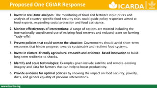 1. Invest in real-time analyses: The monitoring of food and fertilizer input prices and
analysis of country-specific food security risks could guide policy responses aimed at
food exports, expanding social protection and food assistance​.
2. Monitor effectiveness of interventions: A range of options are mooted including the
internationally coordinated use of existing food reserves and reduced taxes on farming
Trade-offs!
3. Prevent policies that could worsen the situation: Governments should avoid short-term
responses that hinder progress towards sustainable and resilient food systems.
4. Invest in climate-friendly agricultural research and evidence-based innovation to build
long term resilience to shocks.
5. Identify and scale technologies: Examples given include satellite and remote-sensing
imagery and data for farmers that can help to boost productivity.
6. Provide evidence for optimal policies by showing the impact on food security, poverty,
diets, and gender equality of previous interventions.
Proposed One CGIAR Response
 