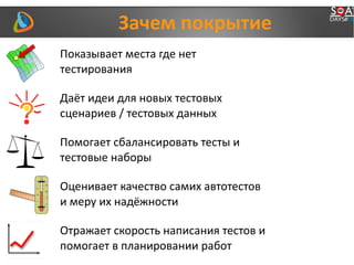 Зачем покрытие
Показывает места где нет
тестирования
Даёт идеи для новых тестовых
сценариев / тестовых данных
Помогает сбалансировать тесты и
тестовые наборы
Оценивает качество самих автотестов
и меру их надёжности
Отражает скорость написания тестов и
помогает в планировании работ
 
