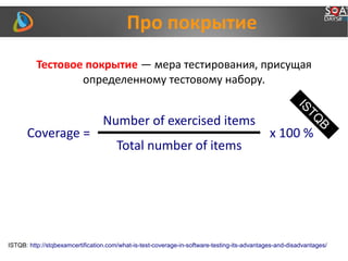 Про покрытие
Coverage =
Number of exercised items
Total number of items
x 100 %
ISTQ
B
ISTQB: http://stqbexamcertification.com/what-is-test-coverage-in-software-testing-its-advantages-and-disadvantages/
Тестовое покрытие — мера тестирования, присущая
определенному тестовому набору.
 