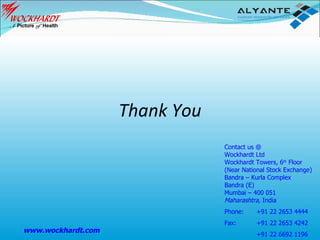 Thank You Contact us @ Wockhardt Ltd Wockhardt Towers, 6 th  Floor (Near National Stock Exchange) Bandra – Kurla Complex Bandra (E) Mumbai – 400 051 Maharashtra,  India Phone:  +91 22 2653 4444 Fax:  +91 22 2653 4242 +91 22 6692 1196 www.wockhardt.com 
