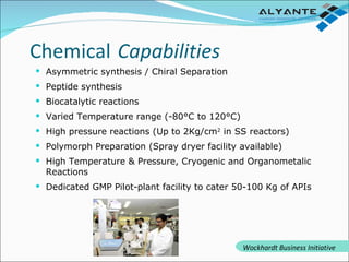 Asymmetric synthesis / Chiral Separation Peptide synthesis Biocatalytic reactions Varied Temperature range (-80°C to 120°C) High pressure reactions (Up to 2Kg/cm 2  in SS reactors)  Polymorph Preparation (Spray dryer facility available) High Temperature & Pressure, Cryogenic and Organometalic Reactions Dedicated GMP Pilot-plant facility to cater 50-100 Kg of APIs Chemical   Capabilities Wockhardt Business Initiative 