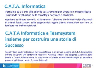 2
C.A.T.A. Informatica
Forniamo da 35 anni alle aziende gli strumenti per lavorare in modo efficace
sfruttando l’evoluzione delle tecnologie software e hardware.
Operiamo sull’intero territorio nazionale con l’obiettivo di offrire servizi professionali
di qualità focalizzandoci sulle esigenze del singolo cliente, diventando non solo un
fornitore ma anche un partner.
C.A.T.A Informatica e Teamsystem
insieme per costruire una storia di
Successo
TeamSystem leader in Italia nel mercato software e nei servizi, insieme a C.A.T.A. Informatica,
offrono soluzioni ERP (Extended Resource Planning) adatte alle esigenze Aziendali delle
Medie e Grandi Aziende come La vostra con un’offerta estremamente ampia ed articolata,
pronta a soddisfare i Vostri Processi Aziendali
 