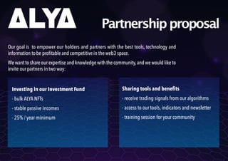 Partnershipproposal
Our goal is to empower our holders and partners with the best tools, technology and
information tobe profitableand competitive in theweb3 space.
Wewantto shareour expertiseandknowledge withthe community,andwewouldliketo
invite ourpartners intwo way:
Investing in our Investment Fund
- bulk ALYA NFTs
- stable passive incomes
- 25% / year minimum
Sharing tools and benefits
- receive trading signals from our algorithms
- access to our tools, indicators and newsletter
- training session for your community
 