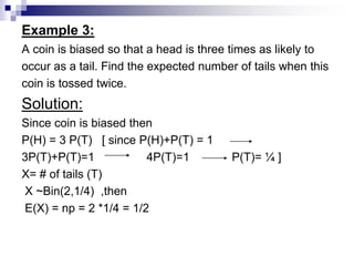 Example 3:
A coin is biased so that a head is three times as likely to
occur as a tail. Find the expected number of tails when this
coin is tossed twice.
Solution:
Since coin is biased then
P(H) = 3 P(T) [ since P(H)+P(T) = 1
3P(T)+P(T)=1 4P(T)=1 P(T)= ¼ ]
X= # of tails (T)
X ~Bin(2,1/4) ,then
E(X) = np = 2 *1/4 = 1/2
 