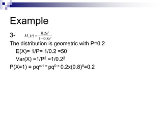 Example
3-
The distribution is geometric with P=0.2
E(X)= 1/P= 1/0.2 =50
Var(X) =1/P2 =1/0.22
P(X=1) = pqx-1 = pq0 = 0.2x(0.8)0=0.2
t
t
x
e
e
t
M
8
.
0
1
2
.
0
)
(


 