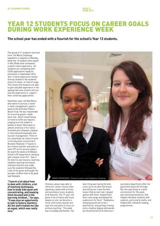 AL YASMINA SCHOOL                                                           issue 3
                                                                            JUNE 2012




YEAR 12 STUDENTS FOCUS ON CAREER GOALS
DURING WORK EXPERIENCE WEEK
The school year has ended with a flourish for the school’s Year 12 students.


The group of 11 students returned
from the World Challenge
expedition in Uganda on Monday,
while the 15 students who stayed
in Abu Dhabi have completed
a week's work experience. All
students are completing their
UCAS applications ready for
enrolment in September 2013.
Year 12 work experience relates
directly related to the students'
choice of career, or field of study.
This means the students are able
to gain valuable experience in the
appropriate area of work and can
use this experience to support
their university applications.

Seventeen-year-old Ally Mains,
who wants to pursue a career
in hotel management, spent a
week at the Emirates Palace
Beach Club. He was responsible
for ensuring guests' needs
were met , which meant being
on hand to fulfill any request,
ranging from dry towels to
bottles of water. Ally hopes to
attend university in his native
Scotland and complete a degree
in international hospitality and
tourism management. Three of
his classmates all chose to work
in the education environment.
Brandon Rowland, 17 wants to
be a history teacher and plans to
teach PE as his second subject.
He spent the week at Al Bateen
School's PE department, working
with children from FS1 - Year 9.
He took his own lessons, teaching
students sporting techniques,
refereed matches and made
sure the students followed the
rules of the game and taught the
younger children how to be good
sportspeople.
                                              WORK EXPERIENCE: Chelsea Lawson and Kaddijatou Sanyang.
"I learnt a lot about how
to deal with children, a lot           Chelsea Lawson was able to            best thing was having the kids      secondary department after her
of teaching techniques,                refine her career choices after       come up to me after the lesson      placement plans fell through.
how to keep kids quiet and             spending a week with primary          and telling me it was the best      But she says being in a work
concentrating, and keeping             and secondary music students          lesson they've ever had. I played   environment for the week
them focused and in the                at Al Yasmina. The 17-year-old        games with them, helped them        was extremely beneficial. She
learning mindset.," he says.           plans to do a history and music       learn new songs and played the      helped individual students with
"It was also an opportunity            degree so she can become a            euphonium for them." Kaddijatou     subjects, particularly maths, and
to talk to history teachers.           music and history teacher but         Sanyang would like to be a          helped with individual reading
All the staff treated me like          says she now plans to focus on        psychiatrist, and perhaps moving    programmes.
an equal, which was really             primary teaching." The week           onto a medical degree afterwards,
nice."                                 was incredibly worthwhile. The        but found herself at Al Yasmina's

                                                                                                                                                13
 