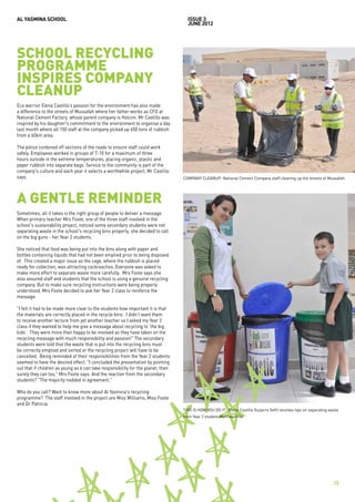 AL YASMINA SCHOOL                                                                   issue 3
                                                                                    JUNE 2012




SCHOOL RECYCLING
PROGRAMME
INSPIRES COMPANY
CLEANUP
Eco warrior Elena Castillo’s passion for the environment has also made
a difference to the streets of Mussafah where her father works as CFO at
National Cement Factory, whose parent company is Holcim. Mr Castillo was
inspired by his daughter's commitment to the environment to organise a day
last month where all 150 staff at the company picked up 650 tons of rubbish
from a 60km area.

The police cordoned off sections of the roads to ensure staff could work
safely. Employees worked in groups of 7-10 for a maximum of three
hours outside in the extreme temperatures, placing organic, plastic and
paper rubbish into separate bags. Service to the community is part of the
company's culture and each year it selects a worthwhile project, Mr Castillo
says.                                                                             COMPANY CLEANUP: National Cement Company staff cleaning up the streets of Mussafah.




A GENTLE REMINDER
Sometimes, all it takes is the right group of people to deliver a message.
When primary teacher Mrs Foote, one of the three staff involved in the
school's sustainability project, noticed some secondary students were not
separating waste in the school's recycling bins properly, she decided to call
on the big guns - her Year 2 students.

She noticed that food was being put into the bins along with paper and
bottles containing liquids that had not been emptied prior to being disposed
of. This created a major issue as the cage, where the rubbish is placed
ready for collection, was attracting cockroaches. Everyone was asked to
make more effort to separate waste more carefully. Mrs Foote says she
also assured staff and students that the school is using a genuine recycling
company. But to make sure recycling instructions were being properly
understood, Mrs Foote decided to ask her Year 2 class to reinforce the
message.

"I felt it had to be made more clear to the students how important it is that
the materials are correctly placed in the recycle bins. I didn’t want them
to receive another lecture from yet another teacher so I asked my Year 2
class if they wanted to help me give a message about recycling to ‘the big
kids’. They were more than happy to be involved as they have taken on the
recycling message with much responsibility and passion!" The secondary
students were told that the waste that is put into the recycling bins must
be correctly emptied and sorted or the recycling project will have to be
cancelled. Being reminded of their responsibilities from the Year 2 students
seemed to have the desired effect. "I concluded the presentation by pointing
out that if children as young as 6 can take responsibility for the planet, then
surely they can too," Mrs Foote says. And the reaction from the secondary
students? "The majority nodded in agreement."

Who do you call? Want to know more about Al Yasmina's recycling
programme? The staff involved in the project are Miss Williams, Miss Foote
and Dr Patricia.
                                                                                  THIS IS HOW YOU DO IT: Elena Castillo Guijarro (left) receives tips on separating waste
                                                                                  from Year 2 student Matthew Hile.




                                                                                                                                                                      15
 