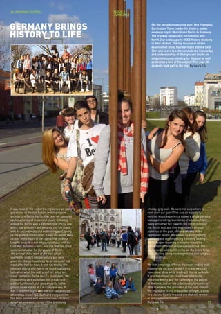 AL YASMINA SCHOOL                                     issue 3
                                                      JUNE 2012



GERMANY BRINGS                                                       For the second consecutive year, Mrs Frampton,
                                                                     Curriculum Team Leader for History, led an

HISTORY TO LIFE                                                      overseas trip to Munich and Berlin in Germany.
                                                                     The trip was designed in partnership with
                                                                     North Star and supports GCSE History students
                                                                     in their studies. The trip focuses in on two
                                                                     examination units, Nazi Germany and the Cold
                                                                     War, and seeks to enhance students’ knowledge
                                                                     and understanding of the topic and create an
                                                                     empathetic understanding for the past as well
                                                                     as develop a love of the subject! This year 28
                                                                     students took part in the trip. By Laura Tibi




It was towards the end of the trip where we really                shoddy, grey wall. We were not sure where to
got a taste of the rich history and impressive                    even start our gaze! This was an especially
architecture Berlin had to offer, and we savoured                 enticing visual experience as every single painting
each moment and movement slowly unfolding                         was a pictorial representation of what each and
around us. Berlin was a different type of city, one               every artist had felt towards the construction of
which had a modern and dynamic city life mixed                    the Berlin wall and they expressed it through
with its ancient roots and enthralling past, giving               paintings of the past, of freedom, and of the
us the perfect combination. It was the Berlin Wall                oppressed people. We walked by each painting
located in the heart of the capital that took our                 admiring and contemplating it intently looking
breaths away. It is not only synonymous with the                  for its deeper meaning and trying to see the
Cold War, but also a relic, and one that has great                world from different people’s perspective. The
sentimental value for the people of Berlin.                       excitement could be felt in the air the entire time,
 We arrived at the start of the wall which                        each painting being more expressive and complex
seemed to stretch into perpetuity and were                        than the other.
given the chance to walk as far as we could and
meet after half an hour. It was not exactly the                   We didn’t manage to finish the never-ending wall,
concrete blocks and debris we found captivating,                  however we did learn about it in a way we could
but rather what this wall stood for, being an                     have never done while reading it from a textbook.
iconic symbol of Berlin and it’s rough past. We                   It was the closest we could have been to the
immediately split ourselves into groups and                       historical events and the suffering of the people
walked by the wall, our jaws dropping to the                      at the time, and we felt unbelievably fortunate to
ground as we stared at it in complete awe. It                     able to witness the remnants of the past. Overall
was a beautiful sight, and one that had endured                   the trip is one that is impossible to forget, a once
adversities since 1963. Each and every section                    in a lifetime type of trip and one that will remain
had been painted with vibrant streaks of colour                   in our memories forever.
splashed onto every corner of the previously                      By Laura Tibi                                      17
 
