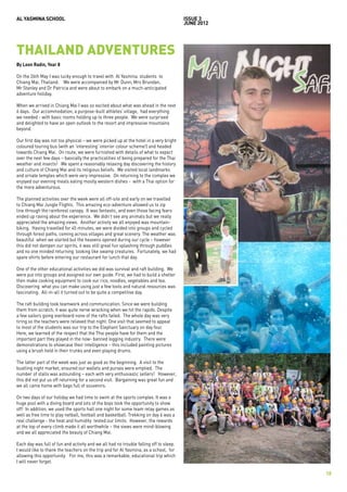 AL YASMINA SCHOOL                                                                       issue 3
                                                                                        JUNE 2012




THAILAND ADVENTURES
By Leon Radin, Year 8

On the 26th May I was lucky enough to travel with Al Yasmina students to
Chiang Mai, Thailand. We were accompanied by Mr Dunn, Mrs Brundan,
Mr Stanley and Dr Patricia and were about to embark on a much-anticipated
adventure holiday.

When we arrived in Chiang Mai I was so excited about what was ahead in the next
6 days. Our accommodation, a purpose-built athletes’ village, had everything
we needed - with basic rooms holding up to three people. We were surprised
and delighted to have an open outlook to the resort and impressive mountains
beyond.

Our first day was not too physical – we were picked up at the hotel in a very bright
coloured touring bus (with an ‘interesting’ interior colour scheme!) and headed
towards Chiang Mai. On route, we were furnished with details of what to expect
over the next few days – basically the practicalities of being prepared for the Thai
weather and insects! We spent a reasonably relaxing day discovering the history
and culture of Chiang Mai and its religious beliefs. We visited local landmarks
and ornate temples which were very impressive. On returning to the complex we
enjoyed our evening meals eating mostly western dishes - with a Thai option for
the more adventurous.

The planned activities over the week were all off-site and early on we travelled
to Chiang Mai Jungle Flights. This amazing eco-adventure allowed us to zip
line through the rainforest canopy. It was fantastic, and even those facing fears
ended up raving about the experience. We didn’t see any animals but we really
appreciated the amazing views. Another activity we all enjoyed was mountain-
biking. Having travelled for 45 minutes, we were divided into groups and cycled
through forest paths, coming across villages and great scenery. The weather was
beautiful when we started but the heavens opened during our cycle – however
this did not dampen our spirits, it was still great fun splashing through puddles
and no one minded returning looking like swamp creatures. Fortunately, we had
spare shirts before entering our restaurant for lunch that day.

One of the other educational activities we did was survival and raft building. We
were put into groups and assigned our own guide. First, we had to build a shelter
then make cooking equipment to cook our rice, noodles, vegetables and tea.
Discovering what you can make using just a few tools and natural resources was
fascinating. All-in-all it turned out to be quite a competitive day.

The raft building took teamwork and communication. Since we were building
them from scratch, it was quite nerve wracking when we hit the rapids. Despite
a few sailors going overboard none of the rafts failed. The whole day was very
tiring so the teachers were relieved that night. One visit that seemed to appeal
to most of the students was our trip to the Elephant Sanctuary on day four.
Here, we learned of the respect that the Thai people have for them and the
important part they played in the now- banned logging industry. There were
demonstrations to showcase their intelligence – this included painting pictures
using a brush held in their trunks and even playing drums.

The latter part of the week was just as good as the beginning. A visit to the
bustling night market, ensured our wallets and purses were emptied. The
number of stalls was astounding – each with very enthusiastic sellers! However,
this did not put us off returning for a second visit. Bargaining was great fun and
we all came home with bags full of souvenirs.

On two days of our holiday we had time to swim at the sports complex. It was a
huge pool with a diving board and lots of the boys took the opportunity to show
off! In addition, we used the sports hall one night for some team relay games as
well as free time to play netball, football and basketball. Trekking on day 6 was a
real challenge - the heat and humidity tested our limits. However, the rewards
at the top of every climb made it all worthwhile – the views were mind-blowing
and we all appreciated the beauty of Chiang Mai.

Each day was full of fun and activity and we all had no trouble falling off to sleep.
I would like to thank the teachers on the trip and for Al Yasmina, as a school, for
allowing this opportunity. For me, this was a remarkable, educational trip which
I will never forget.

                                                                                                    18
 
