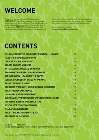 WELCOME
Welcome to the second issue of The Secondary                       It also gives Al Yasmina School the chance to celebrate
PARTNERSHIP, the official newsletter of the secondary              progress and achievement and provide more in depth
department at Al Yasmina School. It is emailed to parents          information to parents on a wide variety of subjects.
on the 1st day of every month or on the last day of term.
The Secondary PARTNERSHIP keeps you up-to-date                     We welcome your feedback.
with student activities across the secondary department.           communications@alyasmina.sch.ae




CONTENTS
Welcome from the Secondary Principal, Mr Gale	                                                    3
Meet the new Director of PE	                                                                      4
Cricket a popular choice	                                                                         5
Sports awards winners	                                                                            6
Arts festival focuses on Africa	                                                                  7
Secondary Principal award winners	                                                                8
Job interview - learning the ropes	                                                               9
School counsellor based at Yasmina	                                                             10
Arabic students shine	                                                                          10
Students work with Carnegie Hall musicians	                                                     12
Year 12 work experience	                                                                        13
UCAS applications underway	                                                                     14
Sustainability programme spreads to community	                                                  15
Students' energy efficiency tips	                                                               16
GCSE History trip to Germany	                                                                   17
Thailand adventures	                                                                            18
Year 11 prom and charity ball	                                                                  19
Students of the month	                                                                          20


The third PARTNERSHIP
Topics, trends, updates, views and news from the Al Yasmina Secondary Department



Pictured on the cover: IMPRESSIVE BATTING: Batsman Adil Subhani at the crease                                                2
 