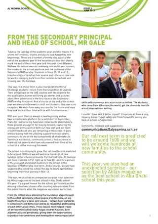 AL YASMINA SCHOOL                                                     issue 3
                                                                      JUNE 2012




FROM THE SECONDARY PRINCIPAL
AND HEAD OF SCHOOL, MR GALE
Today is the last day of the academic year and this means it is
a time for farewells, thanks and also to look forward to new
beginnings. There are a number of events that occur at the
end of the academic year in the secondary school that clearly
mark the end of the school year and this year is no different.
We have the annual awards ceremony, our end of year concert,
the release of the school yearbook and the last issue of the
Secondary PARTnership. Students in Years 10, 11 and 12
breathe a sigh of relief as their exams end - they can now look
forward to stepping back from their revision schedules and
relaxing over the holidays.

This year, the end of term is also marked by the World
Challenge students’ return from their expedition to Uganda.
Their arrival back in the UAE clashes with the deadline for
this publication, but we will bring you stories and pictures
about their adventures in the first issue of the Secondary
PARTnership next term. And of course at the end of the school        skills with numerous extracurricular activities. The students,
year we always bid farewell to staff and students; this year is no   who come from all across the world, get the chance to learn in
exception. We wish them every success for the future and hope        a truly international setting.
they look back at their time with us with fond memories.
                                                                     I couldn’t have said it better myself! I hope you all have a long,
With every end there is always a new beginning and we                relaxing break. Travel safely and I look forward to seeing you
have established a platform for a solid start in September.          back at school in September.
Plans for restructuring have been rolled out to stakeholders;
these provide a blueprint for moving forward, capturing the          Comments, feedback and suggestions:
energy and enthusiasm of both our new staff and our team
of committed staff who are remaining at the school. It goes          communications@alyasmina.sch.ae
without saying that the unfailing support from our parent
community is one of the key components of what makes Al              Our roll next term is predicted
Yasmina a successful, community school. I had a chance to
                                                                     to be around 1600 and we
thank all the parents who have volunteered their time at the
school at a coffee morning this week.                                will welcome hundreds of
                                                                     new families to the school
The school is continuing to grow. Our roll next term is predicted
to be around 1600 and we will welcome hundreds of new
                                                                     community.
families to the school community. For the first time, Al Yasmina
will have students in FS1 right up to Year 13. Look for a picture
of the youngest and oldest students in the school in the
Secondary PARTnership next term. And of course, we will have         This year, we also had an
students who joined the school the day its doors opened now          unexpected surprise - our
beginning their final journey in Year 13.                            selection by Ahlan magazine
This year, we also had an unexpected surprise - our selection        as the best school in Abu Dhabi
by Ahlan magazine as the best school in Abu Dhabi school             school this year.
this year. It’s a great honour for the school, particularly as the
winning school was chosen after counting votes received from
the public. Here’s what the magazine says about our school:

From the littlest ones attending the foundation stage through
to the oldest secondary school pupils at Al Yasmina, all are
taught the school’s basic core values – to have high standards
in schoolwork and behaviour and to be respectful and trusting
of each other at all times. These values have helped create
an environment which really helps children flourish, both
academically and personally, giving them the opportunities
to pursue their ambitions and develop their own unique set of                                                                             3
 