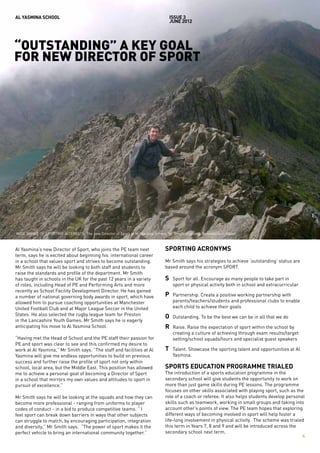 AL YASMINA SCHOOL                                                                   issue 3
                                                                                    JUNE 2012




“OUTSTANDING” A KEY GOAL
FOR NEW DIRECTOR OF SPORT




WIDE RANGE OF SPORTING INTERESTS: The new Director of Sport at Al Yasmina School, Mr Smith, climbing Snowdonia in Wales.



Al Yasmina’s new Director of Sport, who joins the PE team next                  SPORTING ACRONYMS
term, says he is excited about beginning his international career
in a school that values sport and strives to become outstanding.                Mr Smith says his strategies to achieve ‘outstanding’ status are
Mr Smith says he will be looking to both staff and students to                  based around the acronym SPORT.
raise the standards and profile of the department. Mr Smith
has taught in schools in the UK for the past 12 years in a variety              S	   Sport for all. Encourage as many people to take part in
of roles, including Head of PE and Performing Arts and more                     	    sport or physical activity both in school and extracurricular
recently as School Facility Development Director. He has gained
a number of national governing body awards in sport, which have                 P	   Partnership. Create a positive working partnership with
allowed him to pursue coaching opportunities at Manchester                      	    parents/teachers/students and professional clubs to enable
United Football Club and at Major League Soccer in the United                   	    each child to achieve their goals
States. He also selected the rugby league team for Preston
                                                                                O	 Outstanding. To be the best we can be in all that we do
in the Lancashire Youth Games. Mr Smith says he is eagerly
anticipating his move to Al Yasmina School.                                     R	   Raise. Raise the expectation of sport within the school by 		
                                                                                	    creating a culture of achieving through exam results/target 		
“Having met the Head of School and the PE staff their passion for               	    setting/school squads/tours and specialist guest speakers
PE and sport was clear to see and this confirmed my desire to
work at Al Yasmina,” Mr Smith says. “The staff and facilities at Al             T	   Talent. Showcase the sporting talent and opportunities at Al 	
Yasmina will give me endless opportunities to build on previous                 	    Yasmina.
success and further raise the profile of sport not only within
school, local area, but the Middle East. This position has allowed              SPORTS EDUCATION PROGRAMME TRIALED
me to achieve a personal goal of becoming a Director of Sport                   The introduction of a sports education programme in the
in a school that mirrors my own values and attitudes to sport in                secondary school will give students the opportunity to work on
pursuit of excellence.”                                                         more than just game skills during PE lessons. The programme
                                                                                focuses on other skills associated with playing sport, such as the
Mr Smith says he will be looking at the squads and how they can                 role of a coach or referee. It also helps students develop personal
become more professional - ranging from uniforms to player                      skills such as teamwork, working in small groups and taking into
codes of conduct - in a bid to produce competitive teams. “ I                   account other’s points of view. The PE team hopes that exploring
feel sport can break down barriers in ways that other subjects                  different ways of becoming involved in sport will help foster a
can struggle to match, by encouraging participation, integration                life-long involvement in physical activity. The scheme was trialed
and diversity,” Mr Smith says. “The power of sport makes it the                 this term in Years 7, 8 and 9 and will be introduced across the
perfect vehicle to bring an international community together.”                  secondary school next term.
                                                                                                                                                  4
 