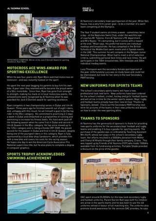 AL YASMINA SCHOOL                                                           issue 3
                                                                            JUNE 2012



                                                                          Al Yasmina's secondary male sportsperson of the year, Milan Den
                                                                          Hause, has a very firm career goal - to be a member of a swim
                                                                          team competing at the Olympics.

                                                                          The Year 9 student swims six times a week - sometimes twice
                                                                          a day - at the Neptunes Swim Club, under the watchful eye
                                                                          of coaches Mr Todorov, from Al Yasmina's PE department,
                                                                          and Mrs Naylor. "It's demanding, but it comes with a reward
                                                                          at the end," Milan says. His preferred events are individual
                                                                          medleys and breaststroke. He has competed in the British
                                                                          Schools of the Middle East swim meets and in Speedo events
                                                                          in the UAE. This summer he will compete in the Belgian Junior
                                                                          National Championships. Milan had to meet a strict selection
                                                                          criteria, submitting personal best times and race times. He will
MOTOCROSS CHAMPION: Winner of the Jack O’Donnell Award for sporting
excellence, Ryan Wynn.                                                    participate in the 100m breaststroke, 50m freestyle and 200m
                                                                          individual medley events.

MOTOCROSS ACE WINS AWARD FOR                                              Lucy Thompson won the secondary female sportsperson of
SPORTING EXCELLENCE                                                       the year. Unfortunately Lucy was on study leave and could not
                                                                          be interviewed, but look for her story in the next Secondary
When he was four-years-old, Ryan Wynn watched motocross on                PARTnership.
television - and was instantly hooked on the sport.

He spent the next year begging his parents to buy him his own             NEW UNIFORMS FOR SPORTS TEAMS
bike. A year later they relented and he became the proud owner
of a 50cc motorbike. Since then, Ryan has gone from strength              The school's secondary sports teams will have a new,
to strength, making his mark on in local motocross events. His            professional look next term. New uniforms have been ordered
achievements were recognised by Al Yasmina when he was                    for the school's netball, cricket, hockey and girls' football teams
awarded the Jack O'Donnell award for sporting excellence.                 and will arrive in time for the winter sports season. Boys' rugby
                                                                          and football teams already have their new kit (see 'Thanks to
Ryan competes in two championship series in Dubai and Um Al               Sponsors, below). Check out the Secondary PARTnership next
Quwain. Three years ago he finished seventh out of eight riders,          term for pictures of the teams in their new uniforms and details
and, unhappy with this result, he set himself a goal to be the top        on how to order the new sporting attire.
rider in the 85cc category. He committed to practicing 2-3 days
a week in Dubai and embarked on a programme of running and
swimming to increase his fitness levels. His hard work paid off           THANKS TO SPONSORS
the following season when he came first in Dubai and second in            Al Yasmina has the generosity of sponsors to thank for providing
Um Al Quwain in the 85cc category. He has since moved up to               new sports uniforms for the secondary boys' football and rugby
the 125cc category and is riding a Honda CRF 250R. He placed              teams and enabling it to buy a gazebo for sporting events. The
second for the season in Dubai and first in Um Al Quwain, despite         purchase of the gazebo was co-ordinated by Teaching Assistant
being one of the youngest riders in this category. Ryan is fully          Mrs Korff, whose son plays in the school's secondary rugby
sponsored by a local bike shop Sandstorm, which provides him              team. Her efforts resulted in a 5000dhs donation from Meher
with a new bike and covers his costs for the racing season.               and Cheryl Al Khatib through their family company, Cravia. This
He hopes one day to win the American Cycle Association Pro                was topped up by Friends of Al Yasmina (FOY) who made 1500dhs
National supercross title, but he also plans to complete a degree         available from its fundraising activities. Portable Shade provided
in computer graphics.                                                     a discount on the price of the gazebo.

SPORTS TROPHY ACKNOWLEDGES
SWIMMING ACHIEVEMENT




                                                                           SHADING YOUR APPRECIATION: Thanks to Al Yasmina’s sponsors


                                                                          GAC spent around 35,000dhs for the new-look secondary rugby
                                                                          and football uniforms. Parent Darren Ball says both his children
                                                                          are active in the sports teams and he was keen to see the old
                                                                          uniforms retired in favour of full matching kits. The uniforms also
                                                                          promote brand awareness for the services GAC provides, he says.
 SWIMMING SUCCESS:
 Al Yasmina’s secondary male sportsperson of the year, Milan Den Hause.
                                                                                                                                                6
 