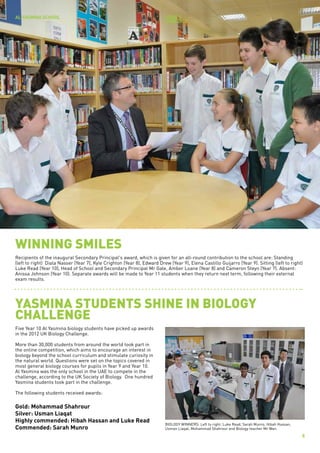 AL YASMINA SCHOOL                                                        issue 3
                                                                         JUNE 2012




WINNING SMILES
Recipients of the inaugural Secondary Principal's award, which is given for an all-round contribution to the school are: Standing
(left to right) Diala Nasser (Year 7), Kyle Crighton (Year 8), Edward Drew (Year 9), Elena Castillo Guijarro (Year 9). Sitting (left to right)
Luke Read (Year 10), Head of School and Secondary Principal Mr Gale, Amber Loane (Year 8) and Cameron Steyn (Year 7). Absent:
Anissa Johnson (Year 10). Separate awards will be made to Year 11 students when they return next term, following their external
exam results.




YASMINA STUDENTS SHINE IN BIOLOGY
CHALLENGE
Five Year 10 Al Yasmina biology students have picked up awards
in the 2012 UK Biology Challenge.

More than 30,000 students from around the world took part in
the online competition, which aims to encourage an interest in
biology beyond the school curriculum and stimulate curiosity in
the natural world. Questions were set on the topics covered in
most general biology courses for pupils in Year 9 and Year 10.
Al Yasmina was the only school in the UAE to compete in the
challenge, according to the UK Society of Biology. One hundred
Yasmina students took part in the challenge.

The following students received awards:

Gold: Mohammad Shahrour
Silver: Usman Liaqat
Highly commended: Hibah Hassan and Luke Read
                                                                          BIOLOGY WINNERS: Left to right: Luke Read, Sarah Munro, Hibah Hassan,
Commended: Sarah Munro                                                    Usman Liaqat, Mohammad Shahrour and Biology teacher Mr Wan.

                                                                                                                                                  8
 