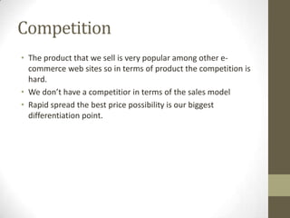 Competition
• The product that we sell is very popular among other e-
  commerce web sites so in terms of product the competition is
  hard.
• We don’t have a competitior in terms of the sales model
• Rapid spread the best price possibility is our biggest
  differentiation point.
 