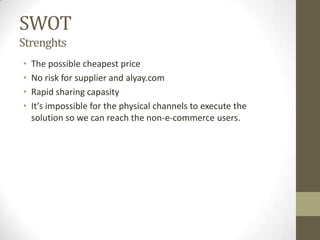 SWOT
Strenghts
•   The possible cheapest price
•   No risk for supplier and alyay.com
•   Rapid sharing capasity
•   It’s impossible for the physical channels to execute the
    solution so we can reach the non-e-commerce users.
 