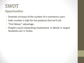 SWOT
Opportunities
•   Dramatic increase of the number of e-commerce users
•   Sales number is high for the products that we’ll sell
•   “First Mover” advantage.
•   People’s social networking involvement. In World, 4. largest
    facebook user is Turkey.
 