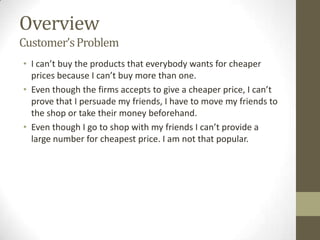 Overview
Customer’s Problem
• I can’t buy the products that everybody wants for cheaper
  prices because I can’t buy more than one.
• Even though the firms accepts to give a cheaper price, I can’t
  prove that I persuade my friends, I have to move my friends to
  the shop or take their money beforehand.
• Even though I go to shop with my friends I can’t provide a
  large number for cheapest price. I am not that popular.
 